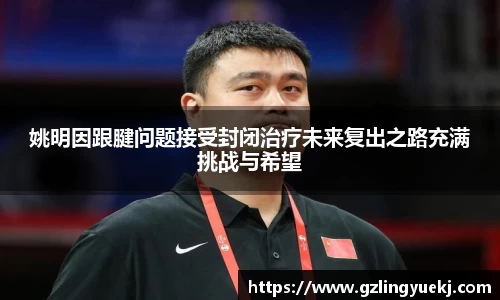 姚明因跟腱问题接受封闭治疗未来复出之路充满挑战与希望